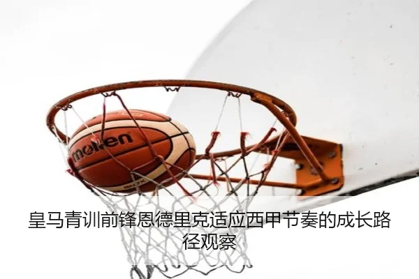 皇马青训前锋恩德里克适应西甲节奏的成长路径观察
