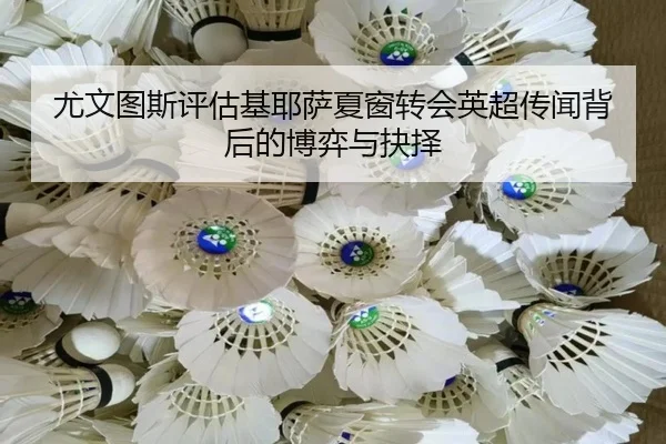 尤文图斯评估基耶萨夏窗转会英超传闻背后的博弈与抉择