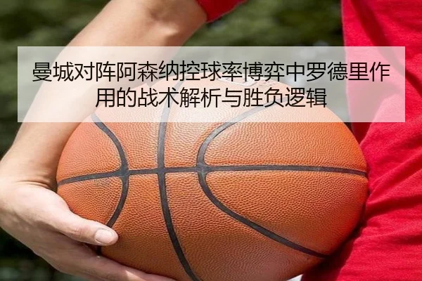 曼城对阵阿森纳控球率博弈中罗德里作用的战术解析与胜负逻辑