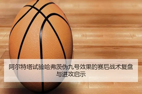 阿尔特塔试验哈弗茨伪九号效果的赛后战术复盘与进攻启示