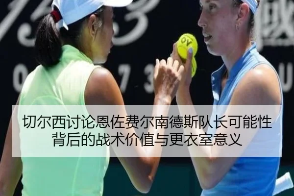 切尔西讨论恩佐费尔南德斯队长可能性背后的战术价值与更衣室意义