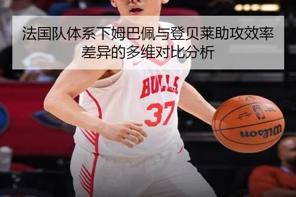 法国队体系下姆巴佩与登贝莱助攻效率差异的多维对比分析